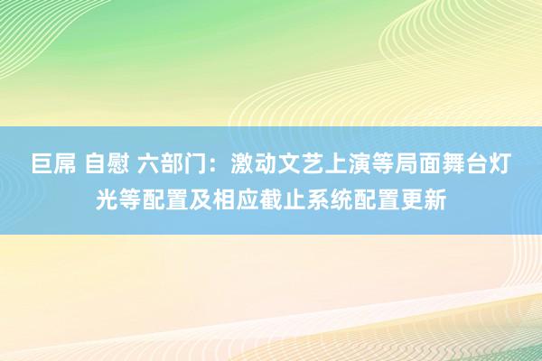 巨屌 自慰 六部门:激动文艺上演等局面舞台灯光等配置及相应截止系统配置更新