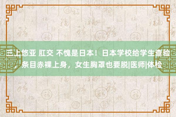 三上悠亚 肛交 不愧是日本!日本学校给学生查验,条目赤裸上身,女生胸罩也要脱|医师|体检