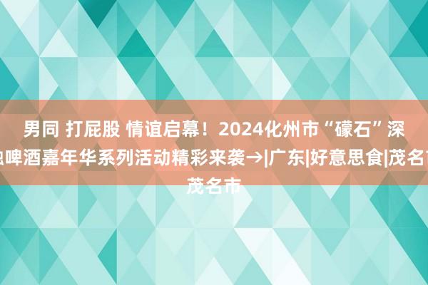 男同 打屁股 情谊启幕!2024化州市“礞石”深融啤酒嘉年华系列活动精彩来袭→|广东|好意思食|茂名市