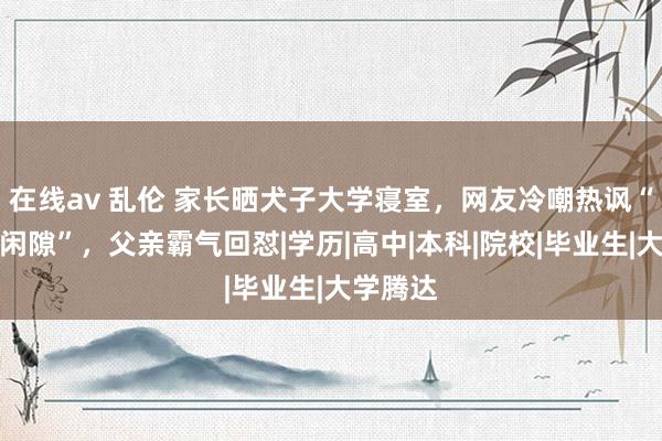 在线av 乱伦 家长晒犬子大学寝室，网友冷嘲热讽“毕业即闲隙”，父亲霸气回怼|学历|高中|本科|院校|毕业生|大学腾达