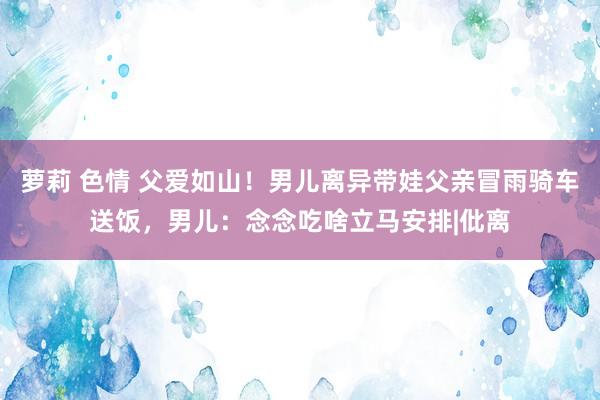 萝莉 色情 父爱如山!男儿离异带娃父亲冒雨骑车送饭,男儿:念念吃啥立马安排|仳离