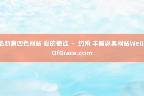 最新第四色网站 爱的使徒 - 约翰 丰盛恩典网站WellsOfGrace.com