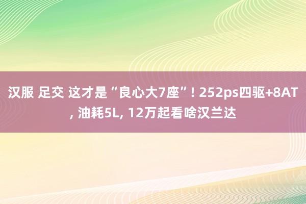 汉服 足交 这才是“良心大7座”! 252ps四驱+8AT, 油耗5L, 12万起看啥汉兰达