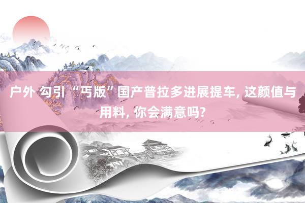 户外 勾引 “丐版”国产普拉多进展提车, 这颜值与用料, 你会满意吗?