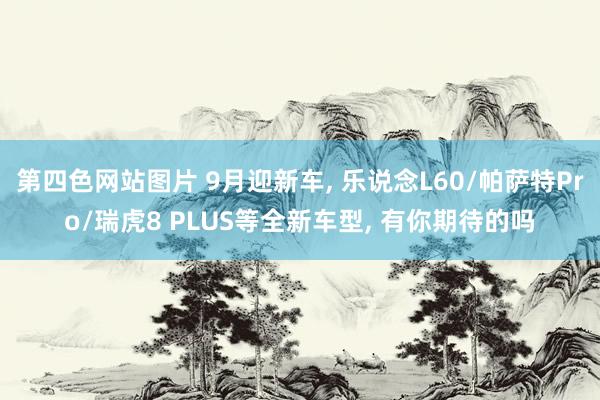 第四色网站图片 9月迎新车, 乐说念L60/帕萨特Pro/瑞虎8 PLUS等全新车型, 有你期待的吗