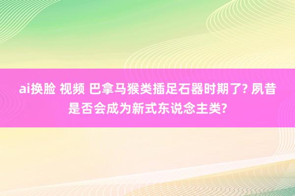 ai换脸 视频 巴拿马猴类插足石器时期了? 夙昔是否会成为新式东说念主类?
