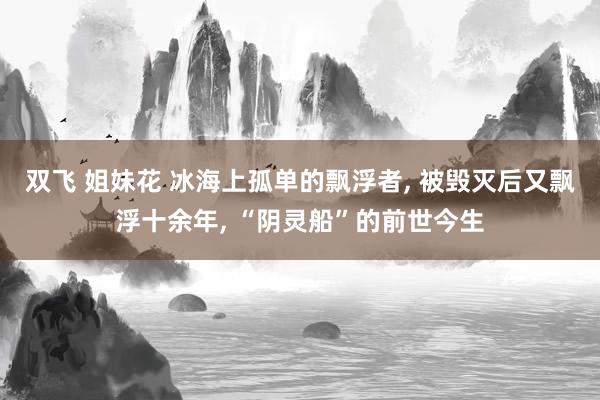 双飞 姐妹花 冰海上孤单的飘浮者, 被毁灭后又飘浮十余年, “阴灵船”的前世今生
