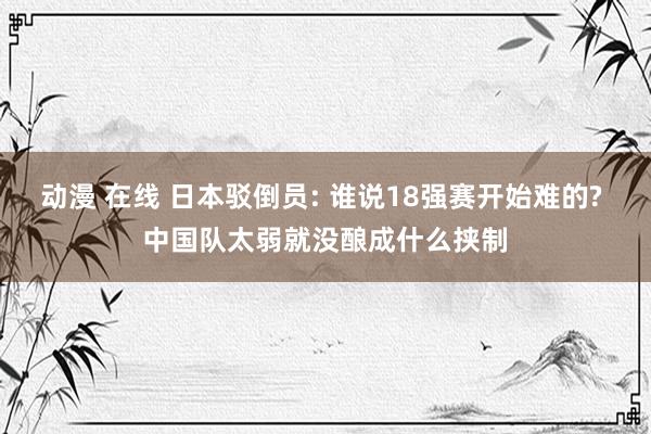 动漫 在线 日本驳倒员: 谁说18强赛开始难的? 中国队太弱就没酿成什么挟制