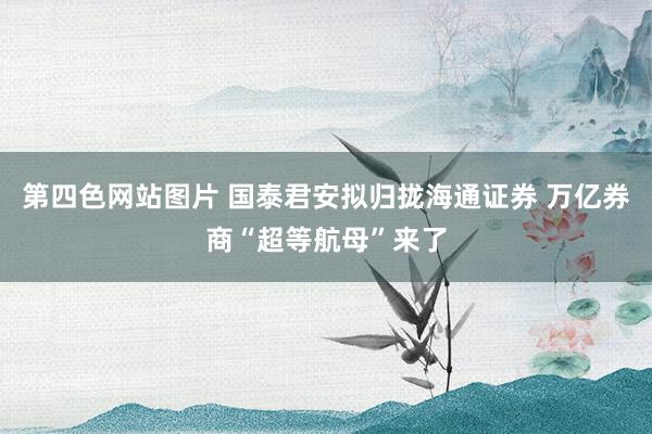第四色网站图片 国泰君安拟归拢海通证券 万亿券商“超等航母”来了