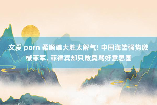 文爱 porn 柔顺礁大胜太解气! 中国海警强势缴械菲军, 菲律宾却只敢臭骂好意思国