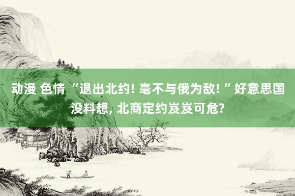动漫 色情 “退出北约! 毫不与俄为敌! ”好意思国没料想， 北商定约岌岌可危?