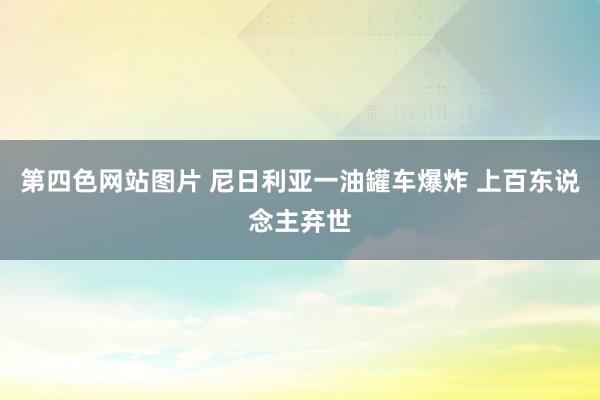 第四色网站图片 尼日利亚一油罐车爆炸 上百东说念主弃世