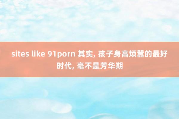 sites like 91porn 其实, 孩子身高烦嚣的最好时代, 毫不是芳华期