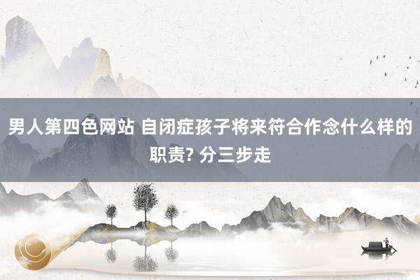 男人第四色网站 自闭症孩子将来符合作念什么样的职责? 分三步走