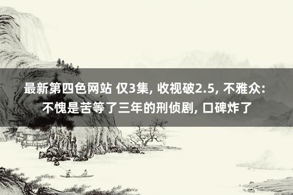 最新第四色网站 仅3集, 收视破2.5, 不雅众: 不愧是苦等了三年的刑侦剧, 口碑炸了