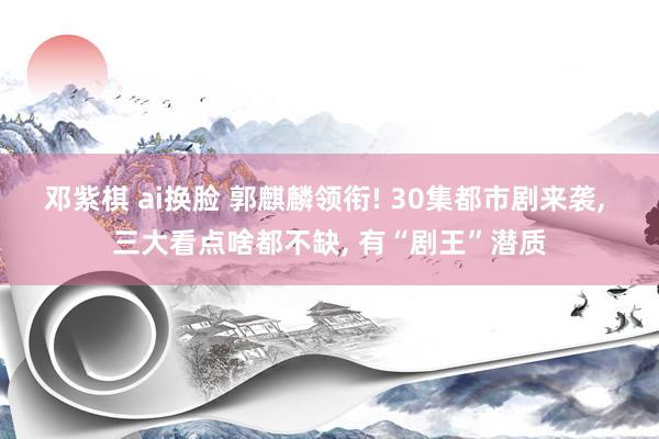邓紫棋 ai换脸 郭麒麟领衔! 30集都市剧来袭, 三大看点啥都不缺, 有“剧王”潜质