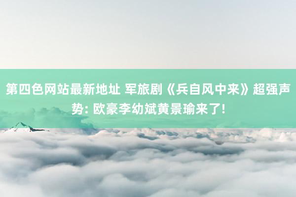 第四色网站最新地址 军旅剧《兵自风中来》超强声势: 欧豪李幼斌黄景瑜来了!