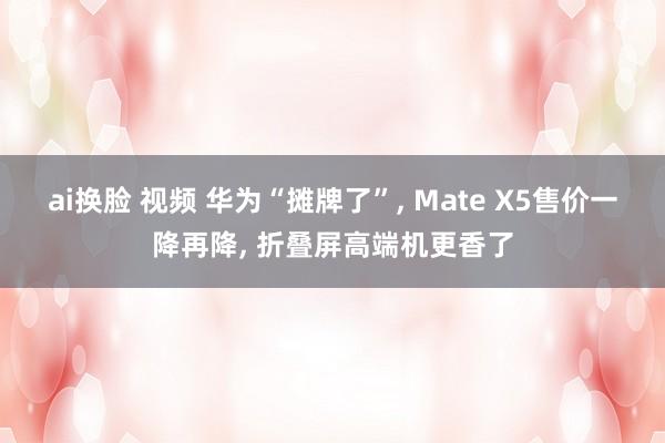 ai换脸 视频 华为“摊牌了”, Mate X5售价一降再降, 折叠屏高端机更香了