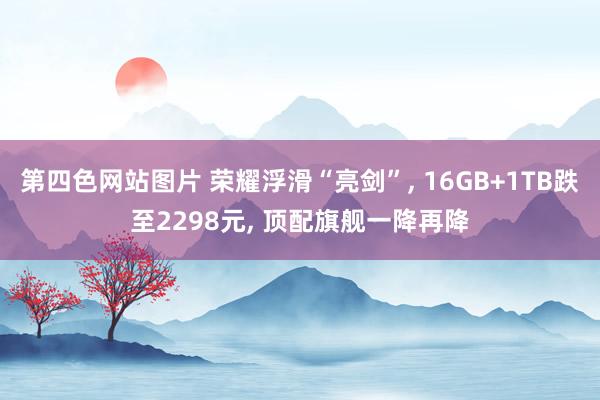 第四色网站图片 荣耀浮滑“亮剑”, 16GB+1TB跌至2298元, 顶配旗舰一降再降