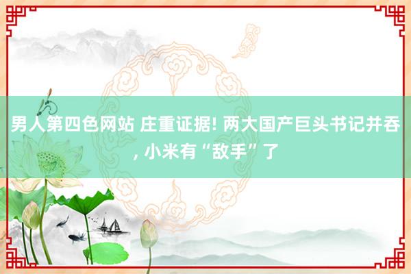 男人第四色网站 庄重证据! 两大国产巨头书记并吞, 小米有“敌手”了