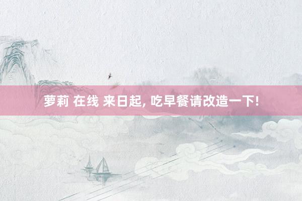 萝莉 在线 来日起, 吃早餐请改造一下!