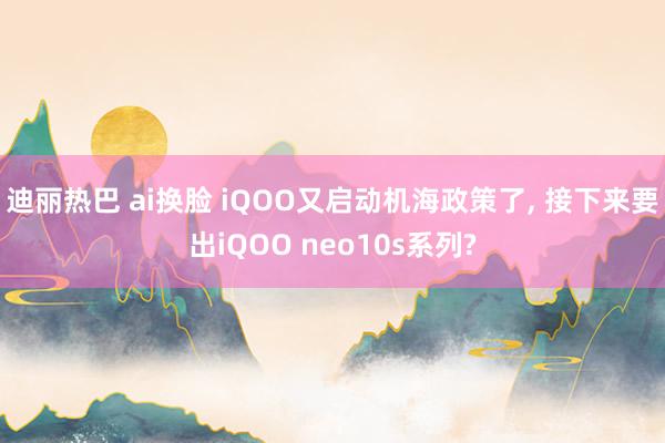 迪丽热巴 ai换脸 iQOO又启动机海政策了, 接下来要出iQOO neo10s系列?