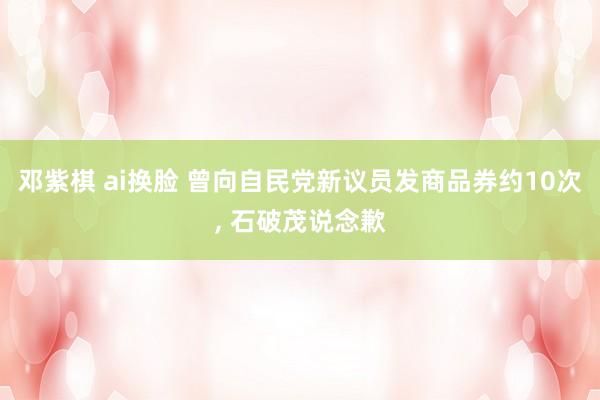 邓紫棋 ai换脸 曾向自民党新议员发商品券约10次, 石破茂说念歉