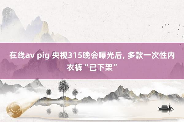 在线av pig 央视315晚会曝光后, 多款一次性内衣裤“已下架”