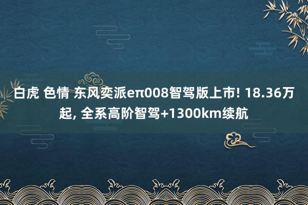 白虎 色情 东风奕派eπ008智驾版上市! 18.36万起, 全系高阶智驾+1300km续航