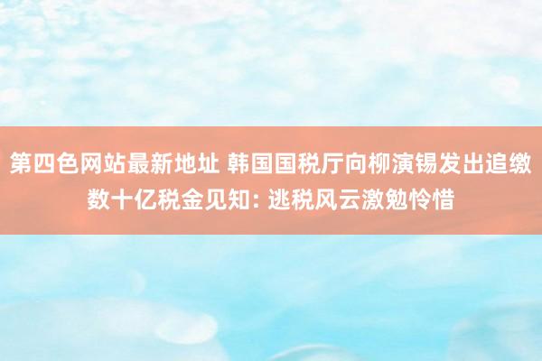 第四色网站最新地址 韩国国税厅向柳演锡发出追缴数十亿税金见知: 逃税风云激勉怜惜