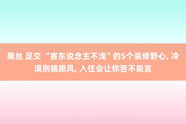 黑丝 足交 “害东说念主不浅”的5个装修野心, 冷漠别瞎跟风, 入住会让你苦不能言