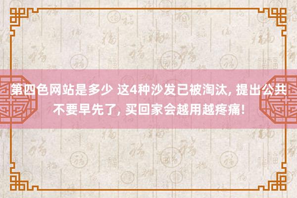 第四色网站是多少 这4种沙发已被淘汰， 提出公共不要早先了， 买回家会越用越疼痛!