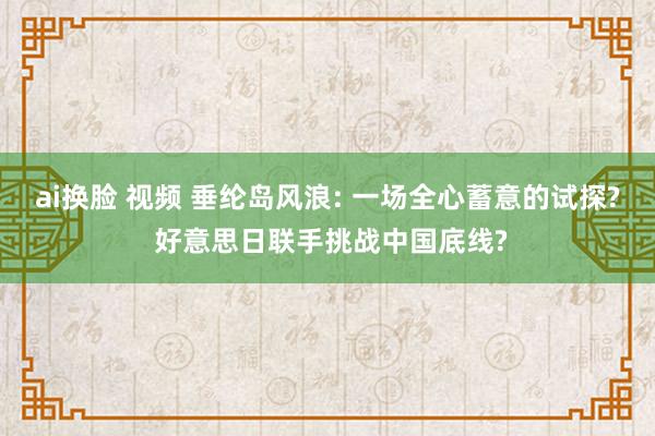 ai换脸 视频 垂纶岛风浪: 一场全心蓄意的试探? 好意思日联手挑战中国底线?