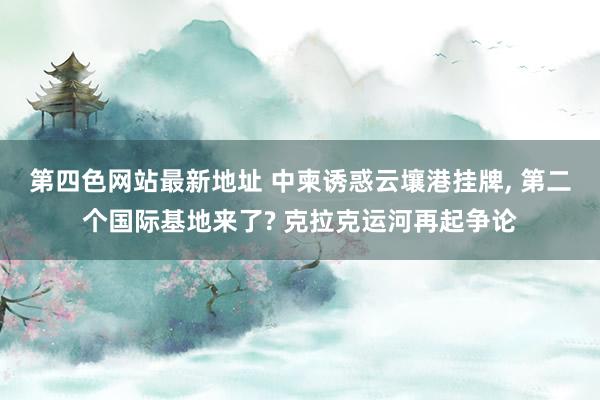 第四色网站最新地址 中柬诱惑云壤港挂牌, 第二个国际基地来了? 克拉克运河再起争论