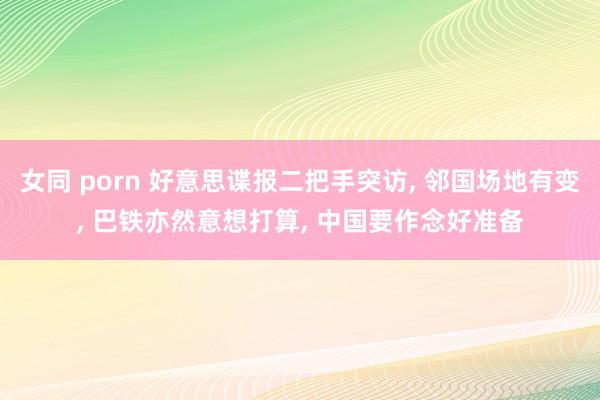 女同 porn 好意思谍报二把手突访, 邻国场地有变, 巴铁亦然意想打算, 中国要作念好准备