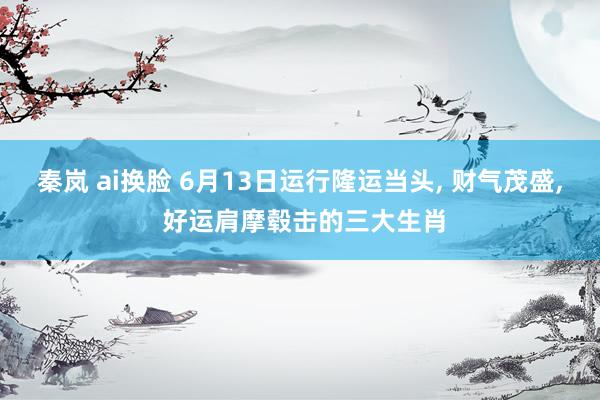 秦岚 ai换脸 6月13日运行隆运当头, 财气茂盛, 好运肩摩毂击的三大生肖