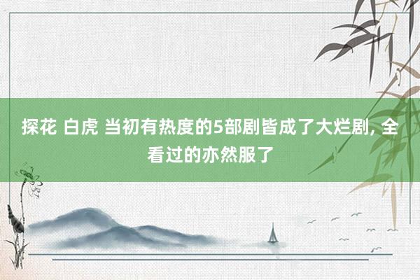 探花 白虎 当初有热度的5部剧皆成了大烂剧, 全看过的亦然服了