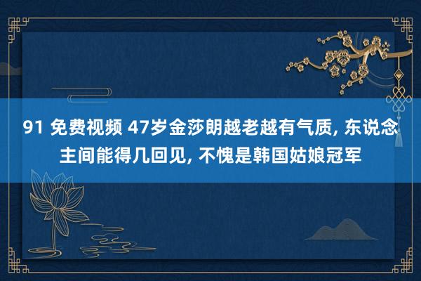 91 免费视频 47岁金莎朗越老越有气质， 东说念主间能得几回见， 不愧是韩国姑娘冠军