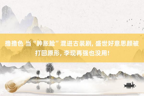撸撸色 当“肿胀脸”混进古装剧， 盛世好意思颜被打回原形， 李现再强也没用!