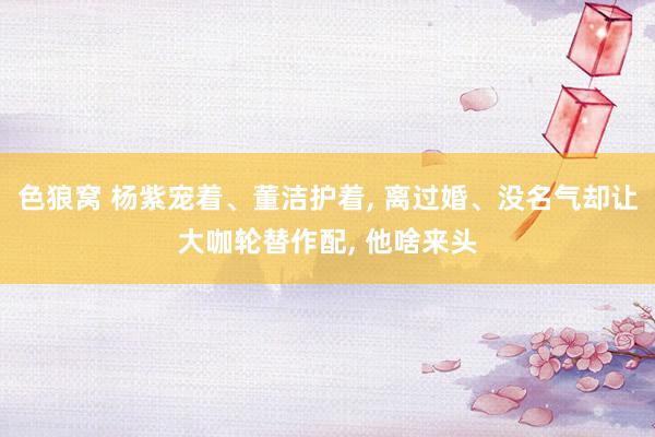 色狼窝 杨紫宠着、董洁护着， 离过婚、没名气却让大咖轮替作配， 他啥来头