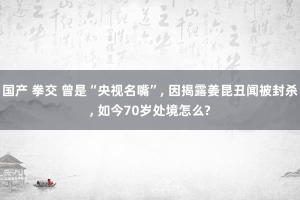 国产 拳交 曾是“央视名嘴”, 因揭露姜昆丑闻被封杀, 如今70岁处境怎么?